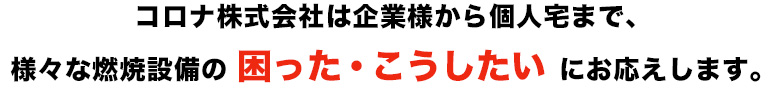 コロナ株式会社は企業様から個人宅まで、様々な燃焼設備の 困った・こうしたい にお応えします。